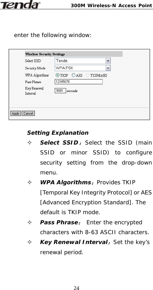 300M Wireless-N Access Point  24 enter the following window:    Setting Explanation  Select SSID：Select the SSID (main SSID or minor SSID) to configure security setting from the drop-down menu.  WPA Algorithms：Provides TKIP [Temporal Key Integrity Protocol] or AES [Advanced Encryption Standard]. The default is TKIP mode.  Pass Phrase： Enter the encrypted characters with 8-63 ASCII characters.  Key Renewal Interval：Set the key’s renewal period. 