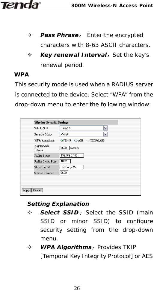 300M Wireless-N Access Point  26  Pass Phrase： Enter the encrypted characters with 8-63 ASCII characters.  Key renewal Interval：Set the key’s renewal period. WPA This security mode is used when a RADIUS server is connected to the device. Select “WPA” from the drop-down menu to enter the following window:          Setting Explanation  Select SSID：Select the SSID (main SSID or minor SSID) to configure security setting from the drop-down menu.  WPA Algorithms：Provides TKIP [Temporal Key Integrity Protocol] or AES 