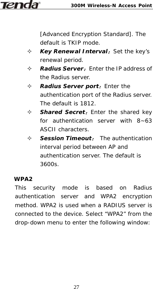 300M Wireless-N Access Point  27 [Advanced Encryption Standard]. The default is TKIP mode.  Key Renewal Interval：Set the key’s renewal period.  Radius Server：Enter the IP address of the Radius server.  Radius Server port：Enter the authentication port of the Radius server. The default is 1812.  Shared Secret：Enter the shared key for authentication server with 8~63 ASCII characters.  Session Timeout： The authentication interval period between AP and authentication server. The default is 3600s.  WPA2 This security mode is based on Radius authentication server and WPA2 encryption method. WPA2 is used when a RADIUS server is connected to the device. Select “WPA2” from the drop-down menu to enter the following window:  