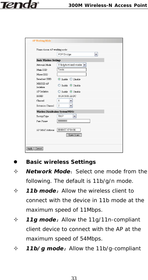300M Wireless-N Access Point  33   z Basic wireless Settings  Network Mode：Select one mode from the following. The default is 11b/g/n mode.  11b mode：Allow the wireless client to connect with the device in 11b mode at the maximum speed of 11Mbps.  11g mode：Allow the 11g/11n-compliant client device to connect with the AP at the maximum speed of 54Mbps.  11b/g mode：Allow the 11b/g-compliant 