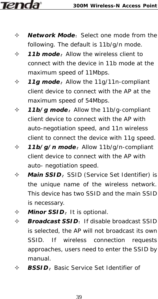 300M Wireless-N Access Point  39  Network Mode：Select one mode from the following. The default is 11b/g/n mode.  11b mode：Allow the wireless client to connect with the device in 11b mode at the maximum speed of 11Mbps.  11g mode：Allow the 11g/11n-compliant client device to connect with the AP at the maximum speed of 54Mbps.  11b/g mode：Allow the 11b/g-compliant client device to connect with the AP with auto-negotiation speed, and 11n wireless client to connect the device with 11g speed.  11b/g/n mode：Allow 11b/g/n-compliant client device to connect with the AP with auto- negotiation speed.  Main SSID：SSID (Service Set Identifier) is the unique name of the wireless network. This device has two SSID and the main SSID is necessary.  Minor SSID：It is optional.   Broadcast SSID：If disable broadcast SSID is selected, the AP will not broadcast its own SSID. If wireless connection requests approaches, users need to enter the SSID by manual.  BSSID：Basic Service Set Identifier of 