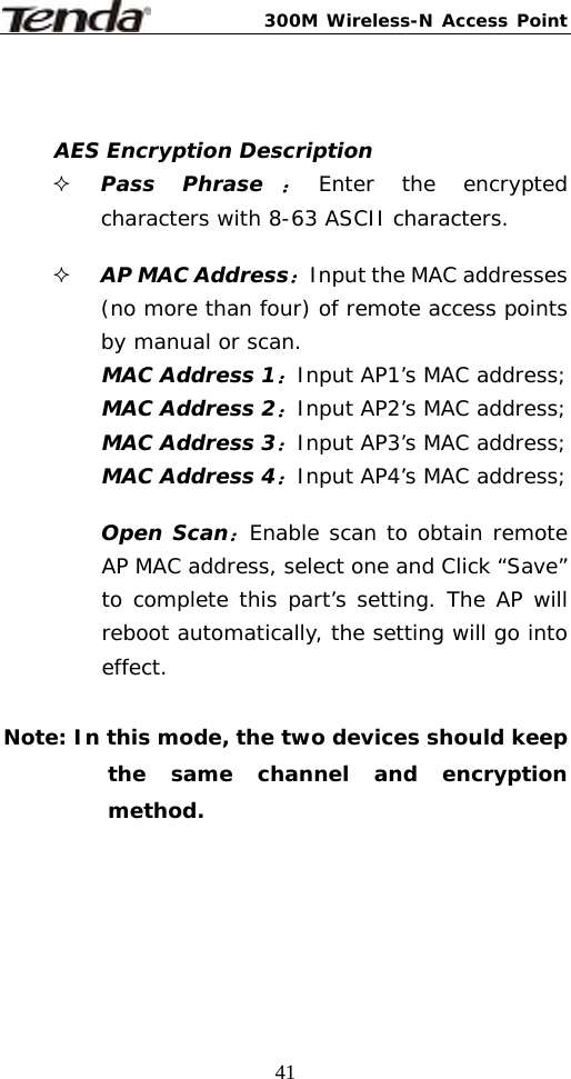300M Wireless-N Access Point  41  AES Encryption Description  Pass Phrase：Enter the encrypted characters with 8-63 ASCII characters.   AP MAC Address：Input the MAC addresses (no more than four) of remote access points by manual or scan. MAC Address 1：Input AP1’s MAC address; MAC Address 2：Input AP2’s MAC address; MAC Address 3：Input AP3’s MAC address; MAC Address 4：Input AP4’s MAC address;  Open Scan：Enable scan to obtain remote AP MAC address, select one and Click “Save” to complete this part’s setting. The AP will reboot automatically, the setting will go into effect.   Note: In this mode, the two devices should keep the same channel and encryption method.   