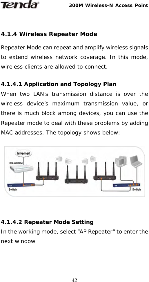 300M Wireless-N Access Point  42 4.1.4 Wireless Repeater Mode Repeater Mode can repeat and amplify wireless signals to extend wireless network coverage. In this mode, wireless clients are allowed to connect.  4.1.4.1 Application and Topology Plan When two LAN’s transmission distance is over the wireless device’s maximum transmission value, or there is much block among devices, you can use the Repeater mode to deal with these problems by adding MAC addresses. The topology shows below:     4.1.4.2 Repeater Mode Setting In the working mode, select “AP Repeater” to enter the next window.  