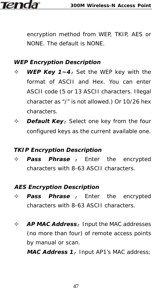 300M Wireless-N Access Point  47 encryption method from WEP, TKIP, AES or NONE. The default is NONE.  WEP Encryption Description  WEP Key 1~4：Set the WEP key with the format of ASCII and Hex. You can enter ASCII code (5 or 13 ASCII characters. Illegal character as “/” is not allowed.) Or 10/26 hex characters.  Default Key：Select one key from the four configured keys as the current available one.  TKIP Encryption Description  Pass Phrase：Enter the encrypted characters with 8-63 ASCII characters.  AES Encryption Description  Pass Phrase：Enter the encrypted characters with 8-63 ASCII characters.   AP MAC Address：Input the MAC addresses (no more than four) of remote access points by manual or scan. MAC Address 1：Input AP1’s MAC address; 