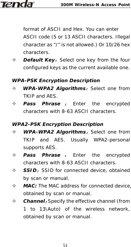 300M Wireless-N Access Point  51 format of ASCII and Hex. You can enter ASCII code (5 or 13 ASCII characters. Illegal character as “/” is not allowed.) Or 10/26 hex characters.  Default Key：Select one key from the four configured keys as the current available one.  WPA-PSK Encryption Description  WPA-WPA2 Algorithms：Select one from TKIP and AES.  Pass Phrase：Enter the encrypted characters with 8-63 ASCII characters.  WPA2-PSK Encryption Description  WPA-WPA2 Algorithms：Select one from TKIP and AES. Usually WPA2-personal supports AES.  Pass Phrase：Enter the encrypted characters with 8-63 ASCII characters.  SSID：SSID for connected device, obtained by scan or manual.  MAC: The MAC address for connected device, obtained by scan or manual.  Channel：Specify the effective channel (from 1 to 13\Auto) of the wireless network, obtained by scan or manual. 