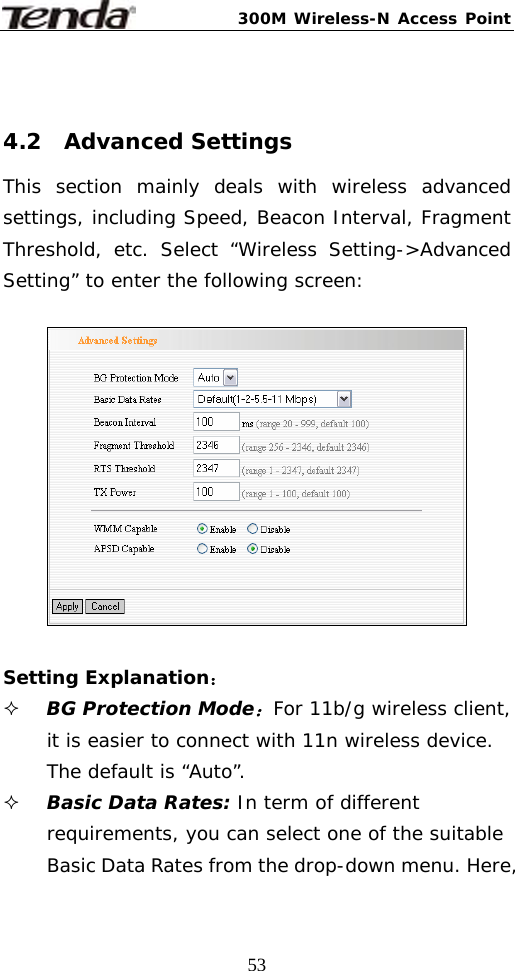 300M Wireless-N Access Point  53 4.2  Advanced Settings This section mainly deals with wireless advanced settings, including Speed, Beacon Interval, Fragment Threshold, etc. Select “Wireless Setting-&gt;Advanced Setting” to enter the following screen:    Setting Explanation：  BG Protection Mode：For 11b/g wireless client, it is easier to connect with 11n wireless device. The default is “Auto”.  Basic Data Rates: In term of different requirements, you can select one of the suitable Basic Data Rates from the drop-down menu. Here, 