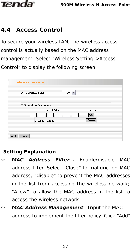 300M Wireless-N Access Point  57 4.4  Access Control To secure your wireless LAN, the wireless access control is actually based on the MAC address management. Select “Wireless Setting-&gt;Access Control” to display the following screen:     Setting Explanation  MAC Address Filter：Enable/disable MAC address filter. Select “Close” to malfunction MAC address; “disable” to prevent the MAC addresses in the list from accessing the wireless network; “Allow” to allow the MAC address in the list to access the wireless network.  MAC Address Management：Input the MAC address to implement the filter policy. Click “Add” 