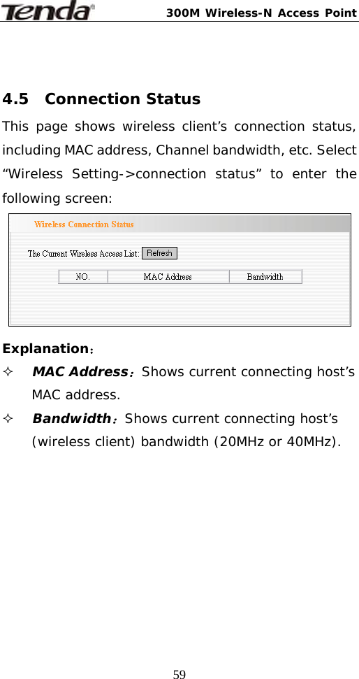 300M Wireless-N Access Point  59 4.5  Connection Status This page shows wireless client’s connection status, including MAC address, Channel bandwidth, etc. Select “Wireless Setting-&gt;connection status” to enter the following screen:   Explanation：  MAC Address：Shows current connecting host’s MAC address.  Bandwidth：Shows current connecting host’s (wireless client) bandwidth (20MHz or 40MHz).   
