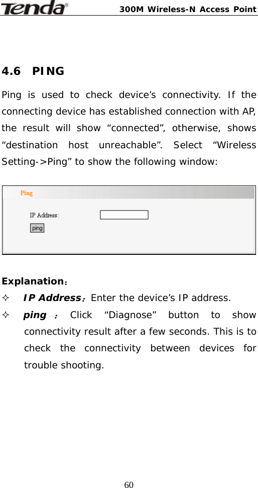 300M Wireless-N Access Point  60 4.6  PING Ping is used to check device’s connectivity. If the connecting device has established connection with AP, the result will show “connected”, otherwise, shows “destination host unreachable”. Select “Wireless Setting-&gt;Ping” to show the following window:    Explanation：  IP Address：Enter the device’s IP address.  ping：Click “Diagnose” button to show connectivity result after a few seconds. This is to check the connectivity between devices for trouble shooting.     