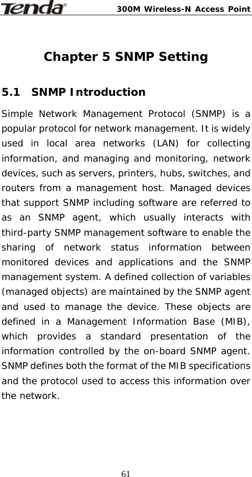 300M Wireless-N Access Point  61 Chapter 5 SNMP Setting  5.1  SNMP Introduction Simple Network Management Protocol (SNMP) is a popular protocol for network management. It is widely used in local area networks (LAN) for collecting information, and managing and monitoring, network devices, such as servers, printers, hubs, switches, and routers from a management host. Managed devices that support SNMP including software are referred to as an SNMP agent, which usually interacts with third-party SNMP management software to enable the sharing of network status information between monitored devices and applications and the SNMP management system. A defined collection of variables (managed objects) are maintained by the SNMP agent and used to manage the device. These objects are defined in a Management Information Base (MIB), which provides a standard presentation of the information controlled by the on-board SNMP agent. SNMP defines both the format of the MIB specifications and the protocol used to access this information over the network.  