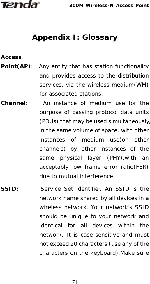 300M Wireless-N Access Point  71 Appendix I: Glossary  Access Point(AP):  Any entity that has station functionality and provides access to the distribution services, via the wireless medium(WM) for associated stations. Channel:    An instance of medium use for the purpose of passing protocol data units (PDUs) that may be used simultaneously, in the same volume of space, with other instances of medium use(on other channels) by other instances of the same physical layer (PHY),with an acceptably low frame error ratio(FER) due to mutual interference. SSID:       Service Set identifier. An SSID is the network name shared by all devices in a wireless network. Your network’s SSID should be unique to your network and identical for all devices within the network. It is case-sensitive and must not exceed 20 characters (use any of the characters on the keyboard).Make sure 
