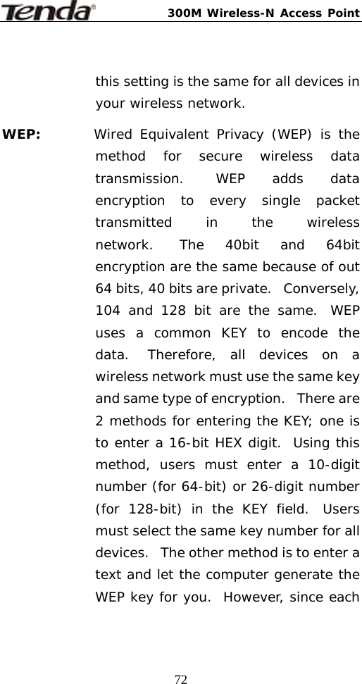 300M Wireless-N Access Point  72 this setting is the same for all devices in your wireless network. WEP:       Wired Equivalent Privacy (WEP) is the method for secure wireless data transmission.  WEP adds data encryption to every single packet transmitted in the wireless network.  The 40bit and 64bit encryption are the same because of out 64 bits, 40 bits are private.   Conversely, 104 and 128 bit are the same.  WEP uses a common KEY to encode the data.  Therefore, all devices on a wireless network must use the same key and same type of encryption.   There are 2 methods for entering the KEY; one is to enter a 16-bit HEX digit.  Using this method, users must enter a 10-digit number (for 64-bit) or 26-digit number (for 128-bit) in the KEY field.  Users must select the same key number for all devices.   The other method is to enter a text and let the computer generate the WEP key for you.  However, since each 