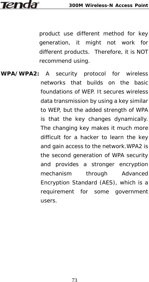 300M Wireless-N Access Point  73 product use different method for key generation, it might not work for different products.  Therefore, it is NOT recommend using.  WPA/WPA2:  A security protocol for wireless networks that builds on the basic foundations of WEP. It secures wireless data transmission by using a key similar to WEP, but the added strength of WPA is that the key changes dynamically. The changing key makes it much more difficult for a hacker to learn the key and gain access to the network.WPA2 is the second generation of WPA security and provides a stronger encryption mechanism through Advanced Encryption Standard (AES), which is a requirement for some government users. 