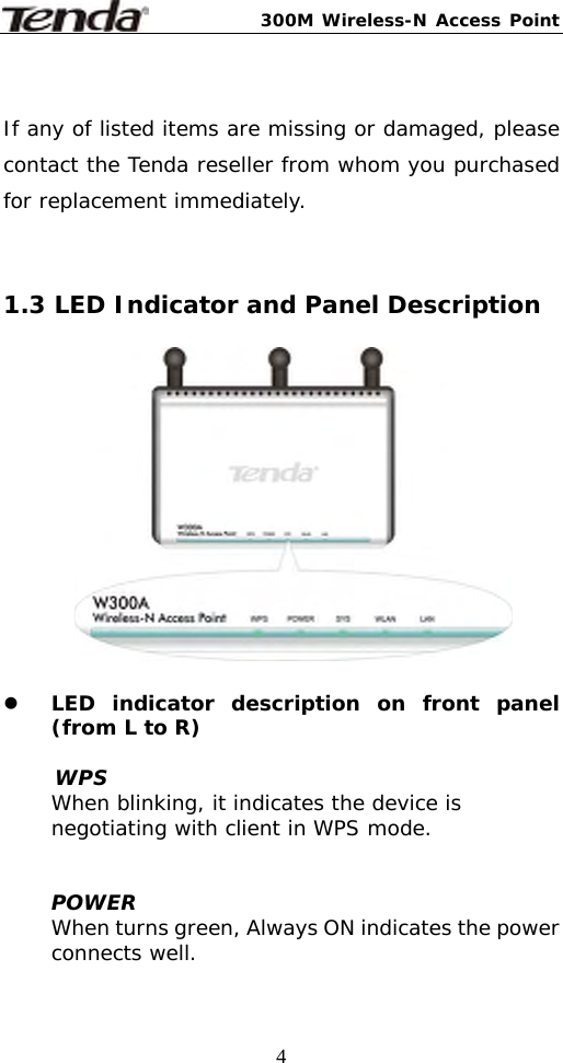 300M Wireless-N Access Point  4 If any of listed items are missing or damaged, please contact the Tenda reseller from whom you purchased for replacement immediately.    1.3 LED Indicator and Panel Description    z LED indicator description on front panel (from L to R)  WPS When blinking, it indicates the device is negotiating with client in WPS mode.    POWER When turns green, Always ON indicates the power connects well.  