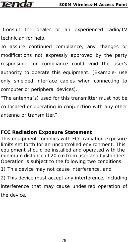 300M Wireless-N Access Point  78 -Consult the dealer or an experienced radio/TV technician for help. To assure continued compliance, any changes or modifications not expressly approved by the party responsible for compliance could void the user’s authority to operate this equipment. (Example- use only shielded interface cables when connecting to computer or peripheral devices). “The antenna(s) used for this transmitter must not be co-located or operating in conjunction with any other antenna or transmitter.”  FCC Radiation Exposure Statement This equipment complies with FCC radiation exposure limits set forth for an uncontrolled environment. This equipment should be installed and operated with the minimum distance of 20 cm from user and bystanders. Operation is subject to the following two conditions: 1) This device may not cause interference, and 2) This device must accept any interference, including interference that may cause undesired operation of the device.   