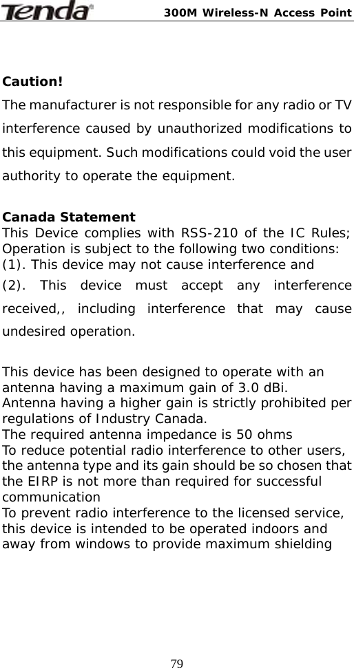 300M Wireless-N Access Point  79 Caution!  The manufacturer is not responsible for any radio or TV interference caused by unauthorized modifications to this equipment. Such modifications could void the user authority to operate the equipment.  Canada Statement   This Device complies with RSS-210 of the IC Rules; Operation is subject to the following two conditions: (1). This device may not cause interference and   (2). This device must accept any interference received,, including interference that may cause undesired operation.  This device has been designed to operate with an antenna having a maximum gain of 3.0 dBi. Antenna having a higher gain is strictly prohibited per regulations of Industry Canada. The required antenna impedance is 50 ohms To reduce potential radio interference to other users, the antenna type and its gain should be so chosen that the EIRP is not more than required for successful communication To prevent radio interference to the licensed service, this device is intended to be operated indoors and away from windows to provide maximum shielding  