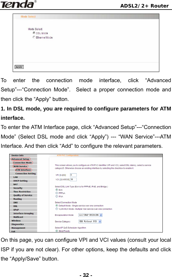                                ADSL2/2+ Router  - 32 - To enter the connection mode interface, click “Advanced Setup”---“Connection Mode”.  Select a proper connection mode and then click the “Apply” button. 1. In DSL mode, you are required to configure parameters for ATM interface.  To enter the ATM Interface page, click “Advanced Setup”---“Connection Mode” (Select DSL mode and click “Apply”) --- “WAN Service”---ATM Interface. And then click “Add” to configure the relevant parameters.  On this page, you can configure VPI and VCI values (consult your local ISP if you are not clear). For other options, keep the defaults and click the “Apply/Save” button. 