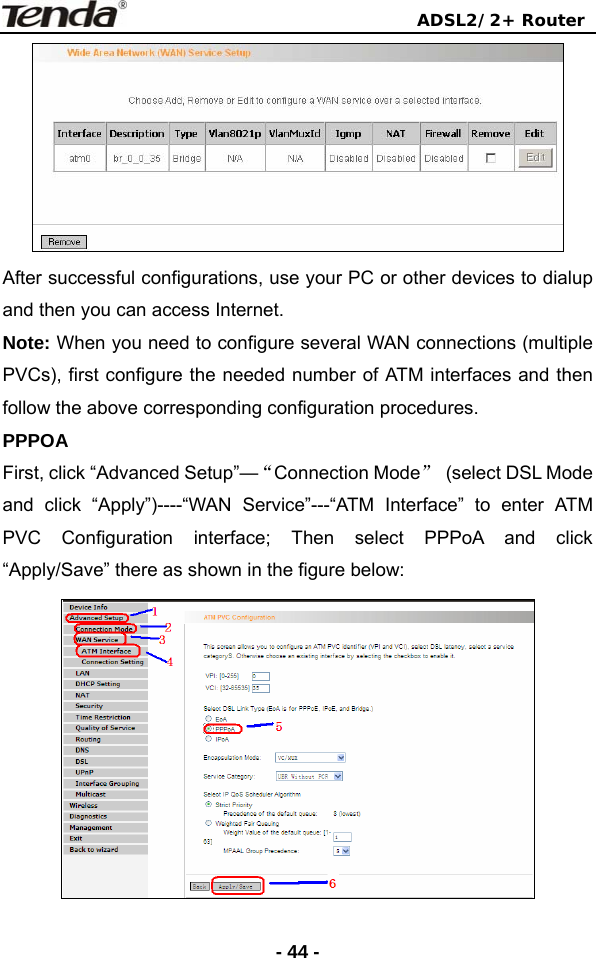                                ADSL2/2+ Router  - 44 - After successful configurations, use your PC or other devices to dialup and then you can access Internet. Note: When you need to configure several WAN connections (multiple PVCs), first configure the needed number of ATM interfaces and then follow the above corresponding configuration procedures. PPPOA First, click “Advanced Setup”—“Connection Mode”  (select DSL Mode   and click “Apply”)----“WAN Service”---“ATM Interface” to enter ATM PVC Configuration interface; Then select PPPoA and click “Apply/Save” there as shown in the figure below:    