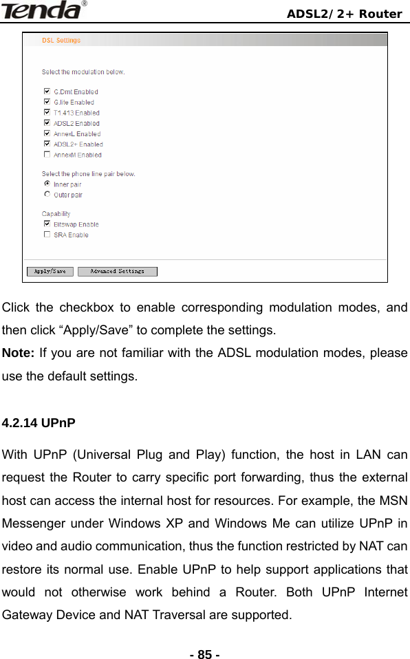                                ADSL2/2+ Router  - 85 - Click the checkbox to enable corresponding modulation modes, and then click “Apply/Save” to complete the settings. Note: If you are not familiar with the ADSL modulation modes, please use the default settings.  4.2.14 UPnP With UPnP (Universal Plug and Play) function, the host in LAN can request the Router to carry specific port forwarding, thus the external host can access the internal host for resources. For example, the MSN Messenger under Windows XP and Windows Me can utilize UPnP in video and audio communication, thus the function restricted by NAT can restore its normal use. Enable UPnP to help support applications that would not otherwise work behind a Router. Both UPnP Internet Gateway Device and NAT Traversal are supported. 