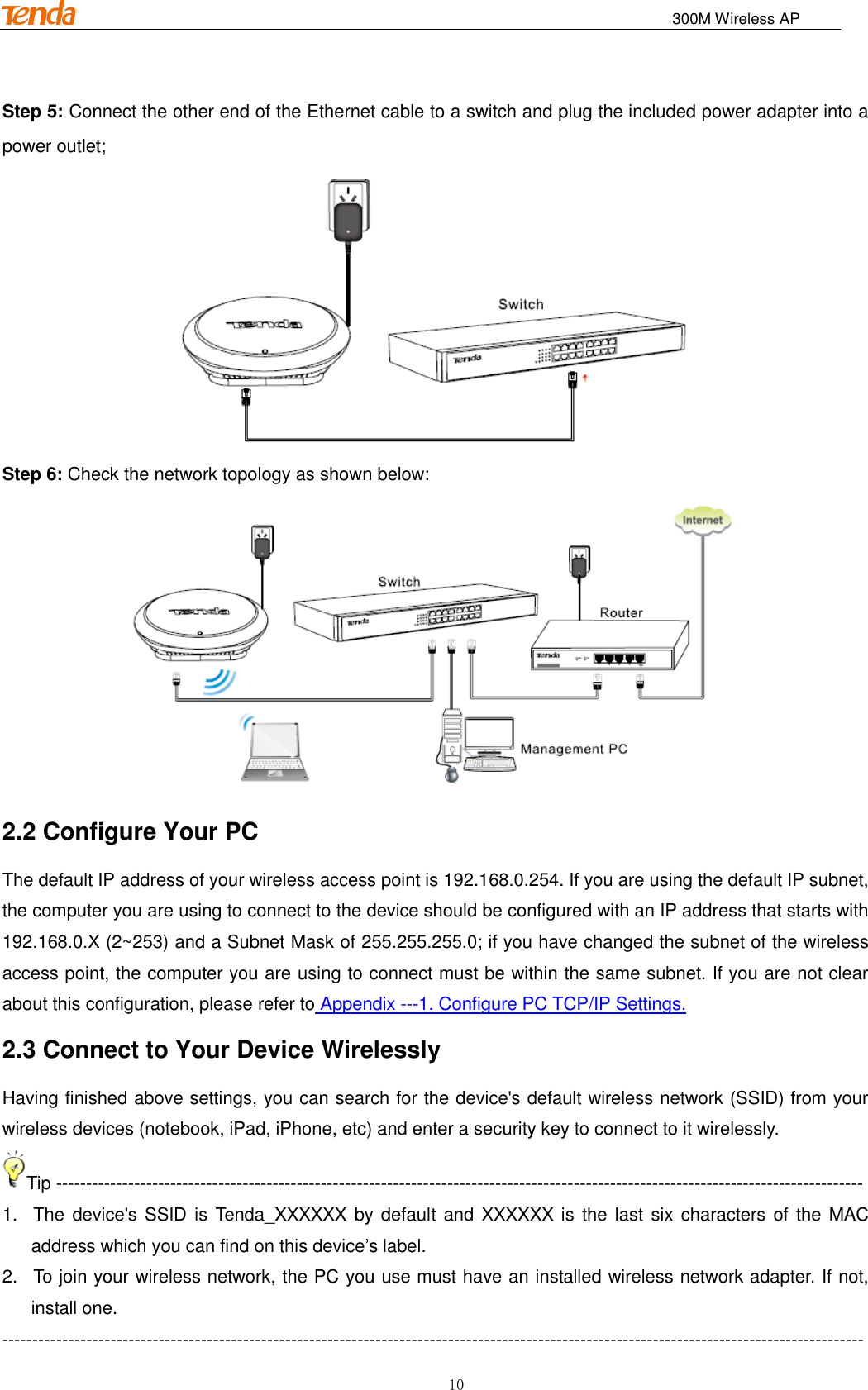                                                                              300M Wireless AP 10 Step 5: Connect the other end of the Ethernet cable to a switch and plug the included power adapter into a power outlet;  Step 6: Check the network topology as shown below:  2.2 Configure Your PC The default IP address of your wireless access point is 192.168.0.254. If you are using the default IP subnet, the computer you are using to connect to the device should be configured with an IP address that starts with 192.168.0.X (2~253) and a Subnet Mask of 255.255.255.0; if you have changed the subnet of the wireless access point, the computer you are using to connect must be within the same subnet. If you are not clear about this configuration, please refer to Appendix ---1. Configure PC TCP/IP Settings. 2.3 Connect to Your Device Wirelessly Having finished above settings, you can search for the device&apos;s default wireless network (SSID) from your wireless devices (notebook, iPad, iPhone, etc) and enter a security key to connect to it wirelessly. Tip -------------------------------------------------------------------------------------------------------------------------------------- 1.  The device&apos;s SSID is Tenda_XXXXXX by default and  XXXXXX is the  last  six characters of the MAC address which you can find on this device’s label. 2.  To join your wireless network, the PC you use must have an installed wireless network adapter. If not, install one. ----------------------------------------------------------------------------------------------------------------------------------------------- 