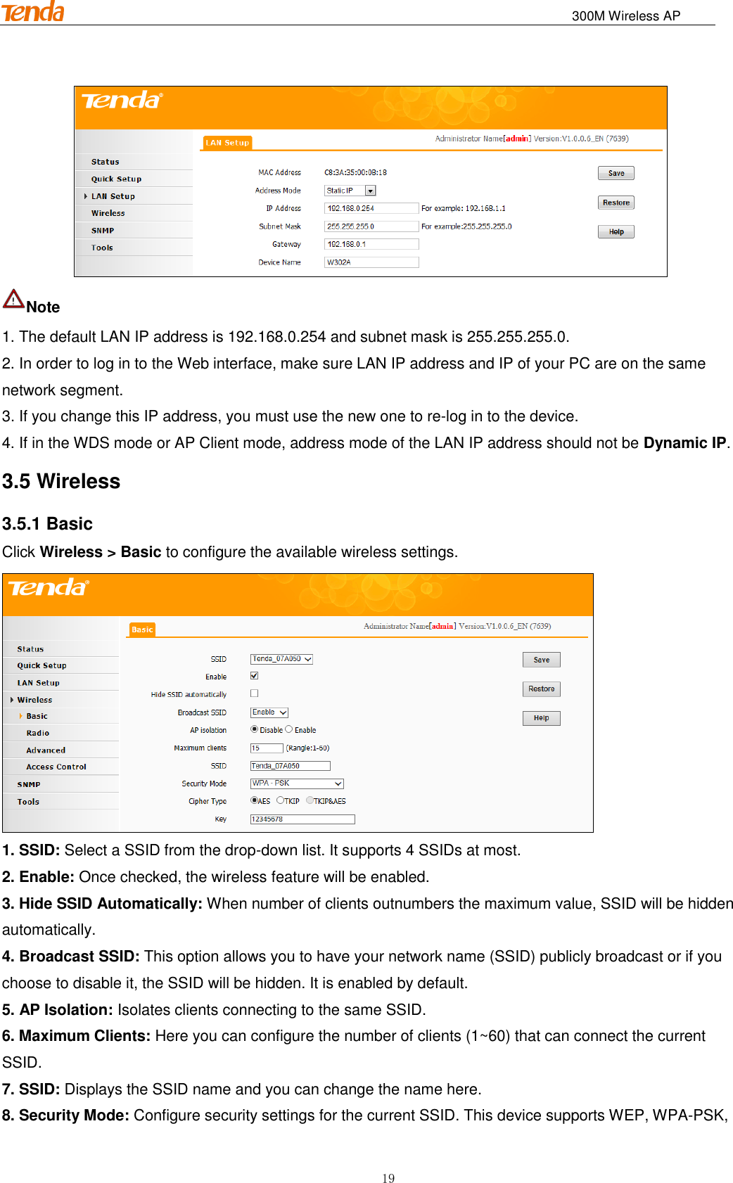                                                                              300M Wireless AP 19  Note   1. The default LAN IP address is 192.168.0.254 and subnet mask is 255.255.255.0. 2. In order to log in to the Web interface, make sure LAN IP address and IP of your PC are on the same network segment. 3. If you change this IP address, you must use the new one to re-log in to the device. 4. If in the WDS mode or AP Client mode, address mode of the LAN IP address should not be Dynamic IP. 3.5 Wireless 3.5.1 Basic Click Wireless &gt; Basic to configure the available wireless settings.  1. SSID: Select a SSID from the drop-down list. It supports 4 SSIDs at most. 2. Enable: Once checked, the wireless feature will be enabled. 3. Hide SSID Automatically: When number of clients outnumbers the maximum value, SSID will be hidden automatically. 4. Broadcast SSID: This option allows you to have your network name (SSID) publicly broadcast or if you choose to disable it, the SSID will be hidden. It is enabled by default. 5. AP Isolation: Isolates clients connecting to the same SSID. 6. Maximum Clients: Here you can configure the number of clients (1~60) that can connect the current SSID. 7. SSID: Displays the SSID name and you can change the name here. 8. Security Mode: Configure security settings for the current SSID. This device supports WEP, WPA-PSK, 
