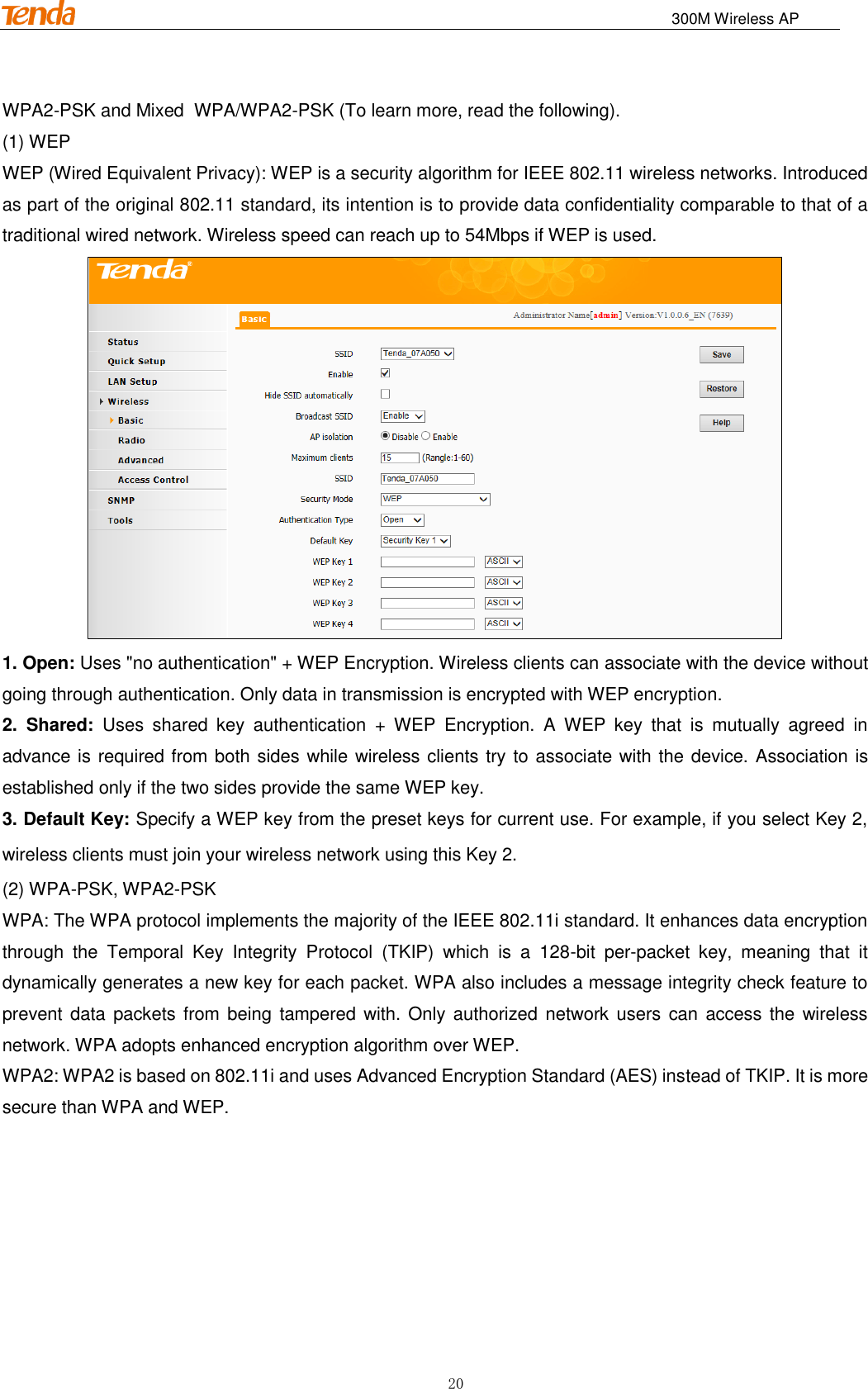                                                                             300M Wireless AP 20 WPA2-PSK and Mixed WPA/WPA2-PSK (To learn more, read the following). (1) WEP WEP (Wired Equivalent Privacy): WEP is a security algorithm for IEEE 802.11 wireless networks. Introduced as part of the original 802.11 standard, its intention is to provide data confidentiality comparable to that of a traditional wired network. Wireless speed can reach up to 54Mbps if WEP is used.  1. Open: Uses &quot;no authentication&quot; + WEP Encryption. Wireless clients can associate with the device without going through authentication. Only data in transmission is encrypted with WEP encryption. 2.  Shared:  Uses  shared  key  authentication  +  WEP  Encryption.  A  WEP  key  that  is  mutually  agreed  in advance is required from both sides while wireless clients try to associate with the device. Association is established only if the two sides provide the same WEP key. 3. Default Key: Specify a WEP key from the preset keys for current use. For example, if you select Key 2, wireless clients must join your wireless network using this Key 2. (2) WPA-PSK, WPA2-PSK WPA: The WPA protocol implements the majority of the IEEE 802.11i standard. It enhances data encryption through  the  Temporal  Key  Integrity  Protocol  (TKIP)  which  is  a  128-bit  per-packet  key,  meaning  that  it dynamically generates a new key for each packet. WPA also includes a message integrity check feature to prevent data  packets from being  tampered  with. Only authorized network users  can access the  wireless network. WPA adopts enhanced encryption algorithm over WEP. WPA2: WPA2 is based on 802.11i and uses Advanced Encryption Standard (AES) instead of TKIP. It is more secure than WPA and WEP. 