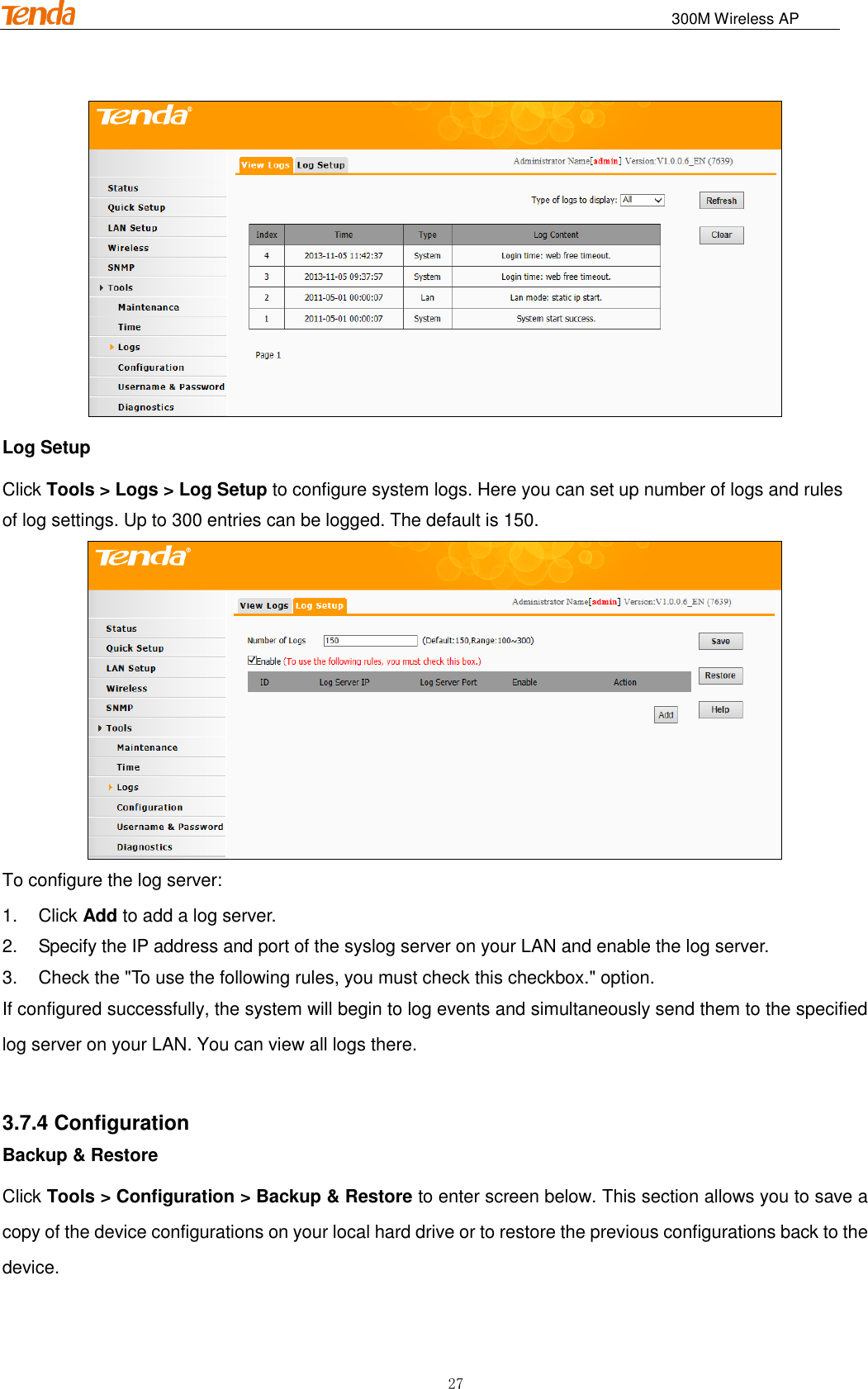                                                                              300M Wireless AP 27  Log Setup Click Tools &gt; Logs &gt; Log Setup to configure system logs. Here you can set up number of logs and rules of log settings. Up to 300 entries can be logged. The default is 150.  To configure the log server: 1.  Click Add to add a log server. 2.  Specify the IP address and port of the syslog server on your LAN and enable the log server. 3.  Check the &quot;To use the following rules, you must check this checkbox.&quot; option. If configured successfully, the system will begin to log events and simultaneously send them to the specified log server on your LAN. You can view all logs there.  3.7.4 Configuration Backup &amp; Restore Click Tools &gt; Configuration &gt; Backup &amp; Restore to enter screen below. This section allows you to save a copy of the device configurations on your local hard drive or to restore the previous configurations back to the device. 