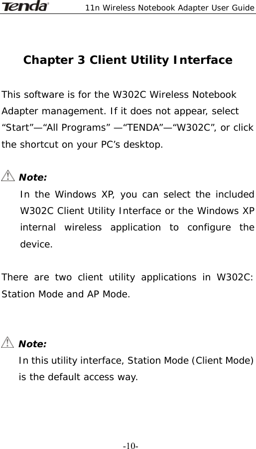  11n Wireless Notebook Adapter User Guide   -10- Chapter 3 Client Utility Interface  This software is for the W302C Wireless Notebook Adapter management. If it does not appear, select “Start”—“All Programs” —“TENDA”—“W302C”, or click the shortcut on your PC’s desktop.   Note: In the Windows XP, you can select the included W302C Client Utility Interface or the Windows XP internal wireless application to configure the device.  There are two client utility applications in W302C: Station Mode and AP Mode.    Note: In this utility interface, Station Mode (Client Mode) is the default access way.  