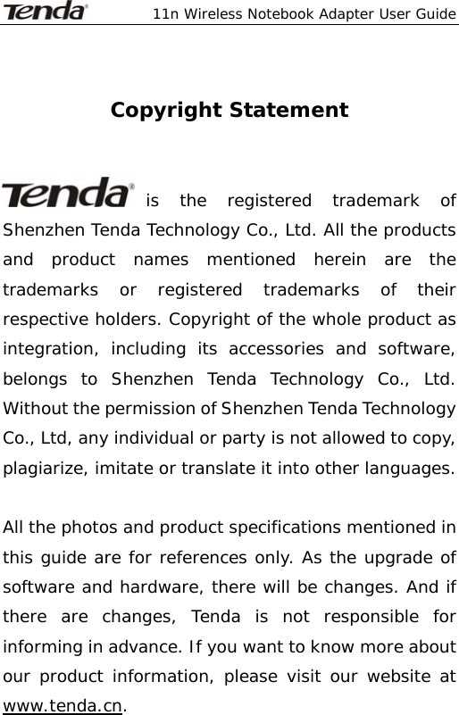  11n Wireless Notebook Adapter User Guide   Copyright Statement   is the registered trademark of Shenzhen Tenda Technology Co., Ltd. All the products and product names mentioned herein are the trademarks or registered trademarks of their respective holders. Copyright of the whole product as integration, including its accessories and software, belongs to Shenzhen Tenda Technology Co., Ltd. Without the permission of Shenzhen Tenda Technology Co., Ltd, any individual or party is not allowed to copy, plagiarize, imitate or translate it into other languages.  All the photos and product specifications mentioned in this guide are for references only. As the upgrade of software and hardware, there will be changes. And if there are changes, Tenda is not responsible for informing in advance. If you want to know more about our product information, please visit our website at www.tenda.cn. 