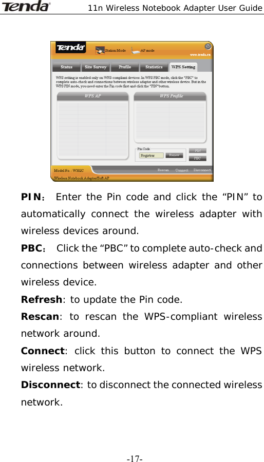  11n Wireless Notebook Adapter User Guide   -17- PIN： Enter the Pin code and click the “PIN” to automatically connect the wireless adapter with wireless devices around. PBC：  Click the “PBC” to complete auto-check and connections between wireless adapter and other wireless device. Refresh: to update the Pin code. Rescan: to rescan the WPS-compliant wireless network around. Connect: click this button to connect the WPS wireless network. Disconnect: to disconnect the connected wireless network. 