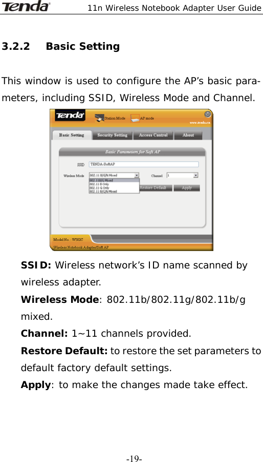  11n Wireless Notebook Adapter User Guide   -19-3.2.2   Basic Setting  This window is used to configure the AP’s basic para- meters, including SSID, Wireless Mode and Channel.  SSID: Wireless network’s ID name scanned by wireless adapter. Wireless Mode: 802.11b/802.11g/802.11b/g mixed. Channel: 1~11 channels provided. Restore Default: to restore the set parameters to default factory default settings. Apply: to make the changes made take effect. 