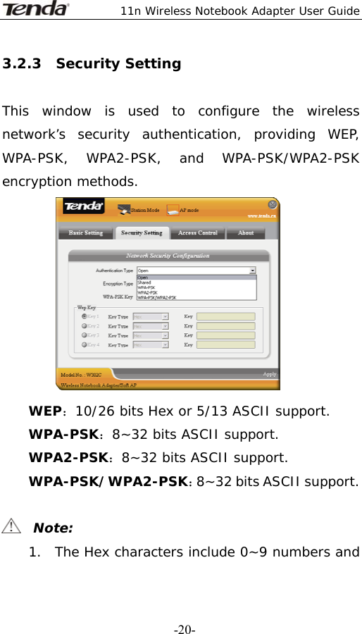  11n Wireless Notebook Adapter User Guide   -20-3.2.3  Security Setting  This window is used to configure the wireless network’s security authentication, providing WEP, WPA-PSK, WPA2-PSK, and WPA-PSK/WPA2-PSK encryption methods.  WEP：10/26 bits Hex or 5/13 ASCII support. WPA-PSK：8~32 bits ASCII support. WPA2-PSK：8~32 bits ASCII support. WPA-PSK/WPA2-PSK：8~32 bits ASCII support.    Note: 1. The Hex characters include 0~9 numbers and 