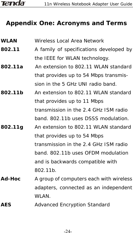  11n Wireless Notebook Adapter User Guide   -24-Appendix One: Acronyms and Terms  WLAN  Wireless Local Area Network 802.11      A family of specifications developed by the IEEE for WLAN technology. 802.11a     An extension to 802.11 WLAN standard that provides up to 54 Mbps transmis- sion in the 5 GHz UNI radio band. 802.11b     An extension to 802.11 WLAN standard that provides up to 11 Mbps transmission in the 2.4 GHz ISM radio band. 802.11b uses DSSS modulation. 802.11g  An extension to 802.11 WLAN standard that provides up to 54 Mbps transmission in the 2.4 GHz ISM radio band. 802.11b uses OFDM modulation and is backwards compatible with 802.11b. Ad-Hoc   A group of computers each with wireless adapters, connected as an independent WLAN. AES  Advanced Encryption Standard 