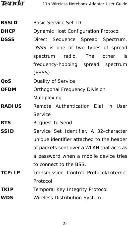  11n Wireless Notebook Adapter User Guide   -25-BSSID  Basic Service Set ID DHCP  Dynamic Host Configuration Protocol DSSS  Direct Sequence Spread Spectrum. DSSS is one of two types of spread spectrum radio. The other is frequency-hopping spread spectrum (FHSS). QoS Quality of Service OFDM  Orthogonal Frequency Division Multiplexing RADIUS  Remote Authentication Dial In User Service RTS  Request to Send SSID   Service Set Identifier. A 32-character unique identifier attached to the header of packets sent over a WLAN that acts as a password when a mobile device tries to connect to the BSS. TCP/IP  Transmission Control Protocol/Internet Protocol TKIP  Temporal Key Integrity Protocol WDS  Wireless Distribution System 