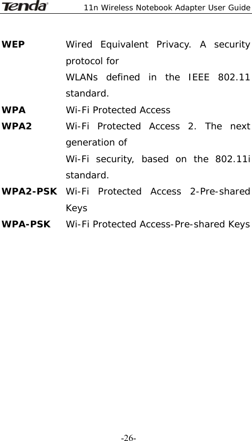  11n Wireless Notebook Adapter User Guide   -26-WEP  Wired Equivalent Privacy. A security protocol for   WLANs defined in the IEEE 802.11 standard. WPA  Wi-Fi Protected Access WPA2  Wi-Fi Protected Access 2. The next generation of   Wi-Fi security, based on the 802.11i standard. WPA2-PSK  Wi-Fi Protected Access 2-Pre-shared Keys WPA-PSK  Wi-Fi Protected Access-Pre-shared Keys           