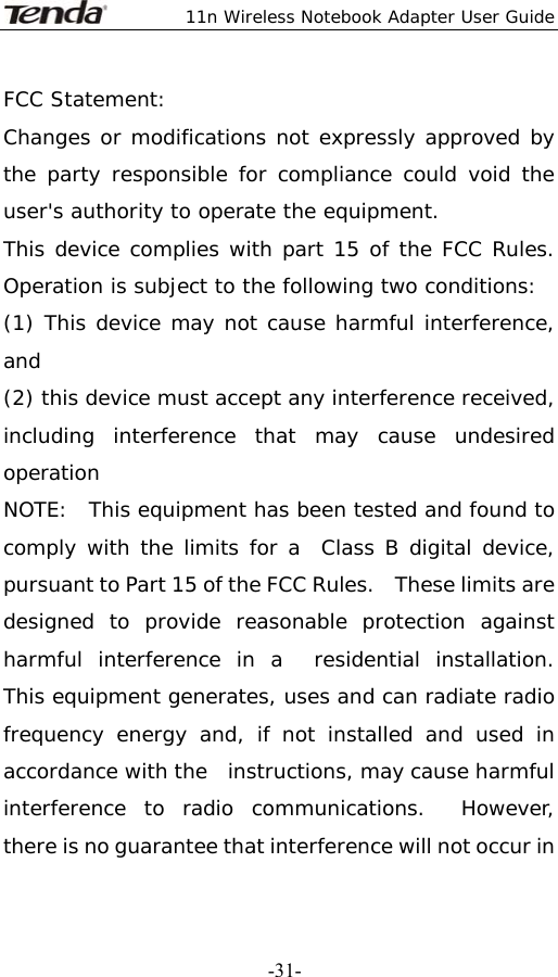  11n Wireless Notebook Adapter User Guide   -31-FCC Statement: Changes or modifications not expressly approved by the party responsible for compliance could void the user&apos;s authority to operate the equipment. This device complies with part 15 of the FCC Rules. Operation is subject to the following two conditions:  (1) This device may not cause harmful interference, and  (2) this device must accept any interference received, including interference that may cause undesired operation NOTE:  This equipment has been tested and found to comply with the limits for a  Class B digital device, pursuant to Part 15 of the FCC Rules.    These limits are   designed to provide reasonable protection against harmful interference in a  residential installation.  This equipment generates, uses and can radiate radio  frequency energy and, if not installed and used in accordance with the  instructions, may cause harmful interference to radio communications.  However,  there is no guarantee that interference will not occur in 
