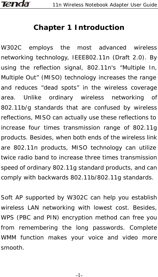  11n Wireless Notebook Adapter User Guide   -1-Chapter 1 Introduction  W302C employs the most advanced wireless networking technology, IEEE802.11n (Draft 2.0). By using the reflection signal, 802.11n&apos;s “Multiple In, Multiple Out” (MISO) technology increases the range and reduces “dead spots” in the wireless coverage area. Unlike ordinary wireless networking of 802.11b/g standards that are confused by wireless reflections, MISO can actually use these reflections to increase four times transmission range of 802.11g products. Besides, when both ends of the wireless link are 802.11n products, MISO technology can utilize twice radio band to increase three times transmission speed of ordinary 802.11g standard products, and can comply with backwards 802.11b/802.11g standards.               Soft AP supported by W302C can help you establish wireless LAN networking with lowest cost. Besides, WPS (PBC and PIN) encryption method can free you from remembering the long passwords. Complete WMM function makes your voice and video more smooth. 