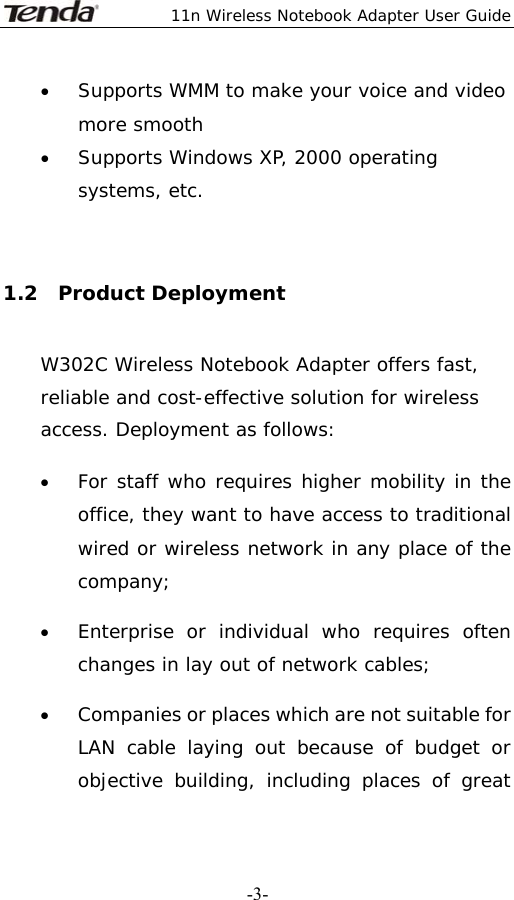  11n Wireless Notebook Adapter User Guide   -3-• Supports WMM to make your voice and video more smooth  • Supports Windows XP, 2000 operating systems, etc.  1.2  Product Deployment W302C Wireless Notebook Adapter offers fast, reliable and cost-effective solution for wireless access. Deployment as follows: • For staff who requires higher mobility in the office, they want to have access to traditional wired or wireless network in any place of the company; • Enterprise or individual who requires often changes in lay out of network cables; • Companies or places which are not suitable for LAN cable laying out because of budget or objective building, including places of great 
