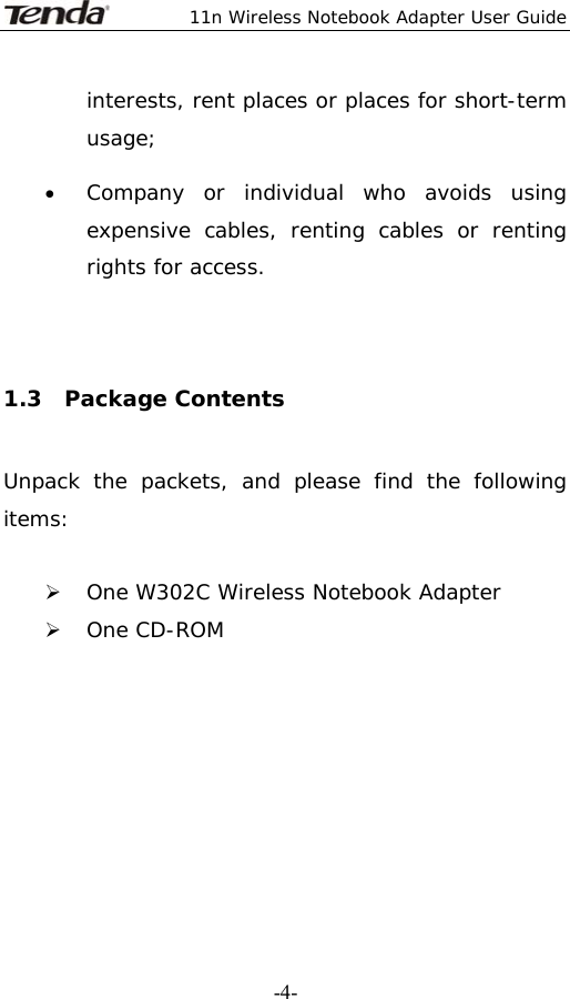  11n Wireless Notebook Adapter User Guide   -4-interests, rent places or places for short-term usage; • Company or individual who avoids using expensive cables, renting cables or renting rights for access.  1.3  Package Contents Unpack the packets, and please find the following items:  ¾ One W302C Wireless Notebook Adapter ¾ One CD-ROM        