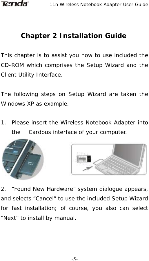  11n Wireless Notebook Adapter User Guide   -5- Chapter 2 Installation Guide  This chapter is to assist you how to use included the CD-ROM which comprises the Setup Wizard and the Client Utility Interface.   The following steps on Setup Wizard are taken the Windows XP as example.   1.  Please insert the Wireless Notebook Adapter into the   Cardbus interface of your computer.  2.  “Found New Hardware” system dialogue appears, and selects “Cancel” to use the included Setup Wizard for fast installation; of course, you also can select “Next” to install by manual.  
