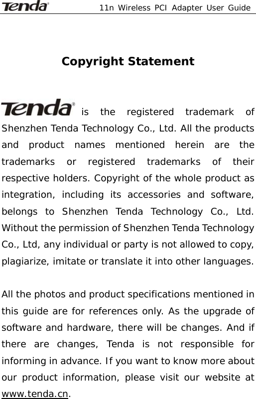  11n Wireless PCI Adapter User Guide     Copyright Statement   is the registered trademark of Shenzhen Tenda Technology Co., Ltd. All the products and product names mentioned herein are the trademarks or registered trademarks of their respective holders. Copyright of the whole product as integration, including its accessories and software, belongs to Shenzhen Tenda Technology Co., Ltd. Without the permission of Shenzhen Tenda Technology Co., Ltd, any individual or party is not allowed to copy, plagiarize, imitate or translate it into other languages.  All the photos and product specifications mentioned in this guide are for references only. As the upgrade of software and hardware, there will be changes. And if there are changes, Tenda is not responsible for informing in advance. If you want to know more about our product information, please visit our website at www.tenda.cn. 