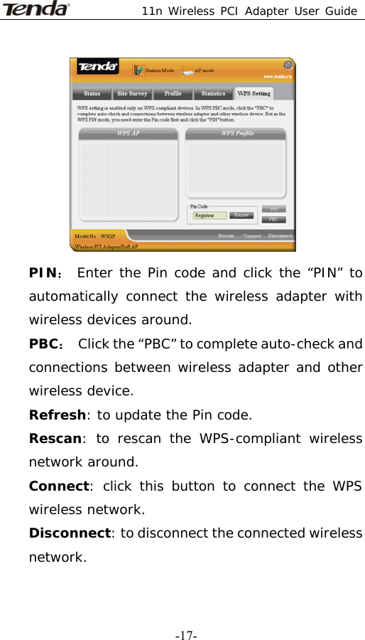 11n Wireless PCI Adapter User Guide   -17- PIN： Enter the Pin code and click the “PIN” to automatically connect the wireless adapter with wireless devices around. PBC：  Click the “PBC” to complete auto-check and connections between wireless adapter and other wireless device. Refresh: to update the Pin code. Rescan: to rescan the WPS-compliant wireless network around. Connect: click this button to connect the WPS wireless network. Disconnect: to disconnect the connected wireless network. 