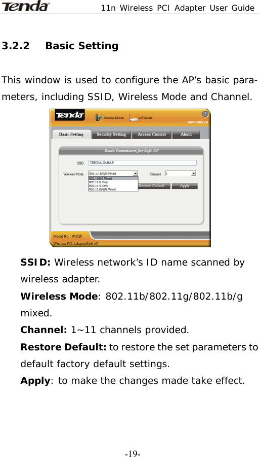 11n Wireless PCI Adapter User Guide   -19-3.2.2   Basic Setting  This window is used to configure the AP’s basic para- meters, including SSID, Wireless Mode and Channel.  SSID: Wireless network’s ID name scanned by wireless adapter. Wireless Mode: 802.11b/802.11g/802.11b/g mixed. Channel: 1~11 channels provided. Restore Default: to restore the set parameters to default factory default settings. Apply: to make the changes made take effect. 