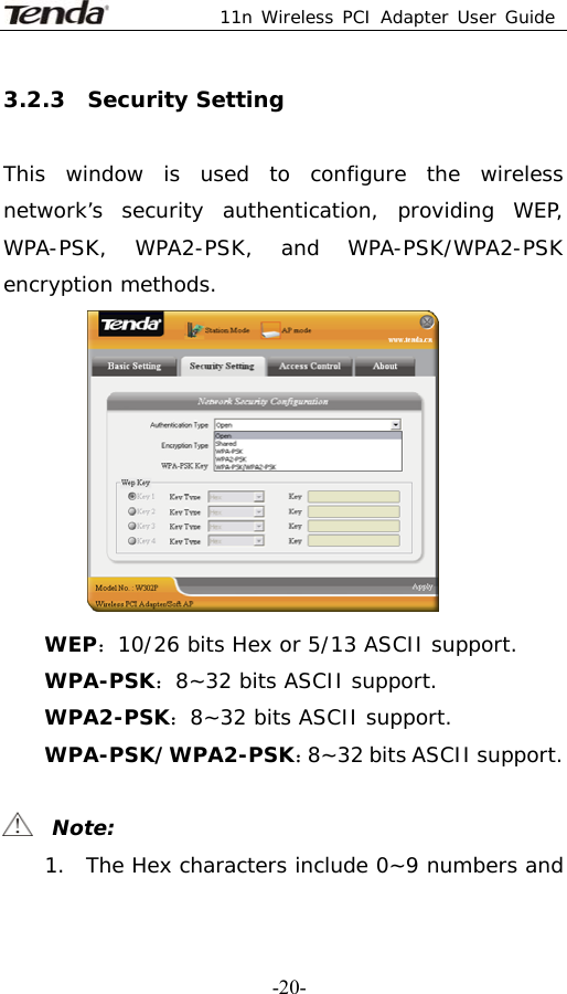 11n Wireless PCI Adapter User Guide   -20-3.2.3  Security Setting  This window is used to configure the wireless network’s security authentication, providing WEP, WPA-PSK, WPA2-PSK, and WPA-PSK/WPA2-PSK encryption methods.  WEP：10/26 bits Hex or 5/13 ASCII support. WPA-PSK：8~32 bits ASCII support. WPA2-PSK：8~32 bits ASCII support. WPA-PSK/WPA2-PSK：8~32 bits ASCII support.    Note: 1. The Hex characters include 0~9 numbers and 
