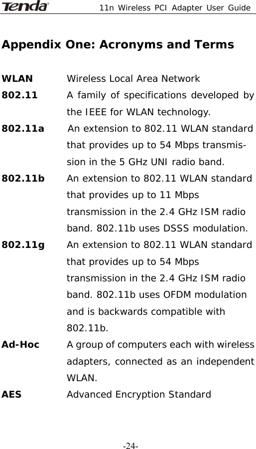  11n Wireless PCI Adapter User Guide   -24-Appendix One: Acronyms and Terms  WLAN  Wireless Local Area Network 802.11      A family of specifications developed by the IEEE for WLAN technology. 802.11a     An extension to 802.11 WLAN standard that provides up to 54 Mbps transmis- sion in the 5 GHz UNI radio band. 802.11b     An extension to 802.11 WLAN standard that provides up to 11 Mbps transmission in the 2.4 GHz ISM radio band. 802.11b uses DSSS modulation. 802.11g  An extension to 802.11 WLAN standard that provides up to 54 Mbps transmission in the 2.4 GHz ISM radio band. 802.11b uses OFDM modulation and is backwards compatible with 802.11b. Ad-Hoc   A group of computers each with wireless adapters, connected as an independent WLAN. AES  Advanced Encryption Standard 