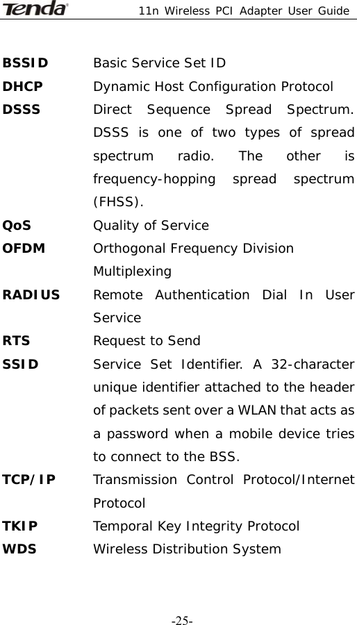  11n Wireless PCI Adapter User Guide   -25-BSSID  Basic Service Set ID DHCP  Dynamic Host Configuration Protocol DSSS  Direct Sequence Spread Spectrum. DSSS is one of two types of spread spectrum radio. The other is frequency-hopping spread spectrum (FHSS). QoS Quality of Service OFDM  Orthogonal Frequency Division Multiplexing RADIUS  Remote Authentication Dial In User Service RTS  Request to Send SSID   Service Set Identifier. A 32-character unique identifier attached to the header of packets sent over a WLAN that acts as a password when a mobile device tries to connect to the BSS. TCP/IP  Transmission Control Protocol/Internet Protocol TKIP  Temporal Key Integrity Protocol WDS  Wireless Distribution System 
