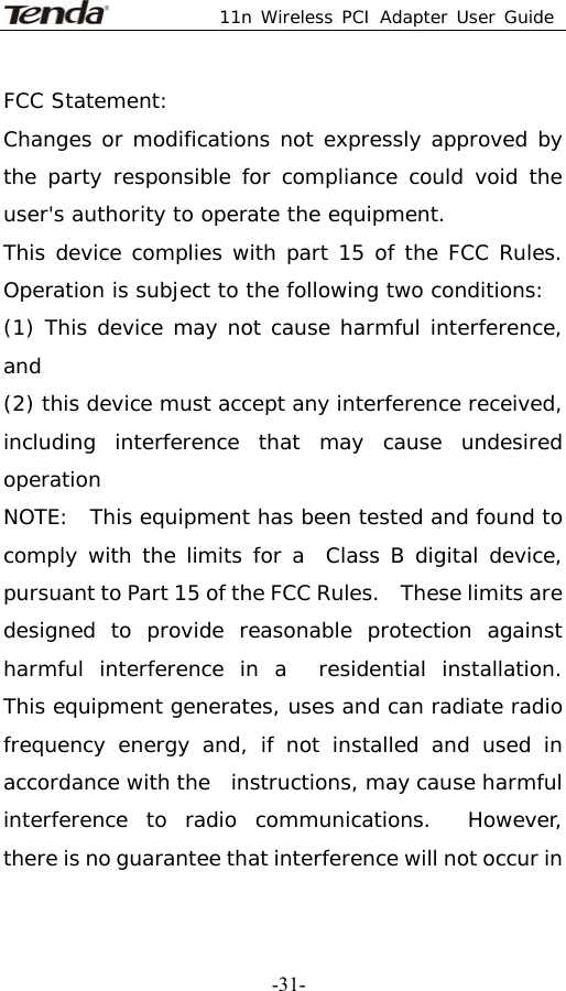  11n Wireless PCI Adapter User Guide   -31-FCC Statement: Changes or modifications not expressly approved by the party responsible for compliance could void the user&apos;s authority to operate the equipment. This device complies with part 15 of the FCC Rules. Operation is subject to the following two conditions:  (1) This device may not cause harmful interference, and  (2) this device must accept any interference received, including interference that may cause undesired operation NOTE:  This equipment has been tested and found to comply with the limits for a  Class B digital device, pursuant to Part 15 of the FCC Rules.    These limits are   designed to provide reasonable protection against harmful interference in a  residential installation.  This equipment generates, uses and can radiate radio  frequency energy and, if not installed and used in accordance with the  instructions, may cause harmful interference to radio communications.  However,  there is no guarantee that interference will not occur in 