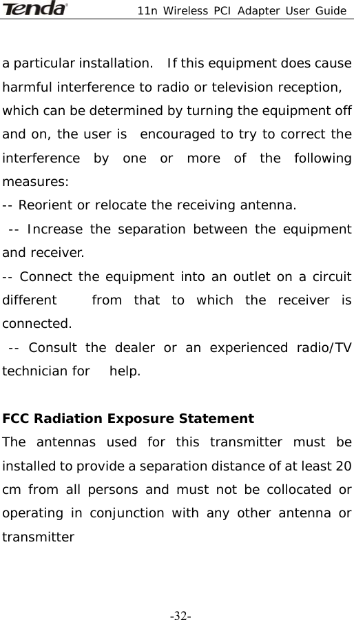  11n Wireless PCI Adapter User Guide   -32-a particular installation.   If this equipment does cause harmful interference to radio or television reception, which can be determined by turning the equipment off and on, the user is  encouraged to try to correct the interference by one or more of the following  measures: -- Reorient or relocate the receiving antenna.   -- Increase the separation between the equipment and receiver.   -- Connect the equipment into an outlet on a circuit different   from that to which the receiver is connected.   -- Consult the dealer or an experienced radio/TV technician for   help.  FCC Radiation Exposure Statement  The antennas used for this transmitter must be installed to provide a separation distance of at least 20 cm from all persons and must not be collocated or operating in conjunction with any other antenna or transmitter 