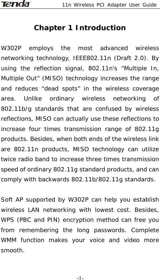  11n Wireless PCI Adapter User Guide   -1-Chapter 1 Introduction  W302P employs the most advanced wireless networking technology, IEEE802.11n (Draft 2.0). By using the reflection signal, 802.11n&apos;s “Multiple In, Multiple Out” (MISO) technology increases the range and reduces “dead spots” in the wireless coverage area. Unlike ordinary wireless networking of 802.11b/g standards that are confused by wireless reflections, MISO can actually use these reflections to increase four times transmission range of 802.11g products. Besides, when both ends of the wireless link are 802.11n products, MISO technology can utilize twice radio band to increase three times transmission speed of ordinary 802.11g standard products, and can comply with backwards 802.11b/802.11g standards.               Soft AP supported by W302P can help you establish wireless LAN networking with lowest cost. Besides, WPS (PBC and PIN) encryption method can free you from remembering the long passwords. Complete WMM function makes your voice and video more smooth. 