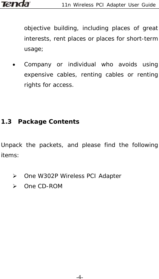  11n Wireless PCI Adapter User Guide   -4-objective building, including places of great interests, rent places or places for short-term usage; • Company or individual who avoids using expensive cables, renting cables or renting rights for access.  1.3  Package Contents Unpack the packets, and please find the following items:  ¾ One W302P Wireless PCI Adapter ¾ One CD-ROM       